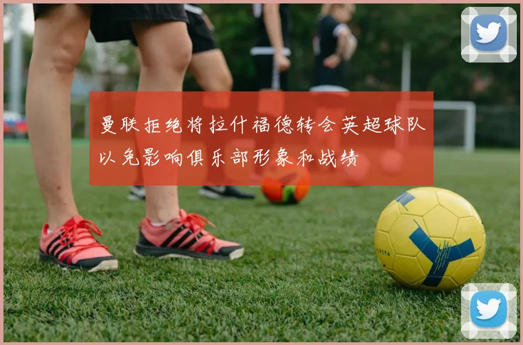 曼联拒绝将拉什福德转会英超球队以免影响俱乐部形象和战绩