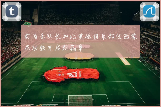前马竞队长加比重返俱乐部任西蒙尼助教开启新篇章