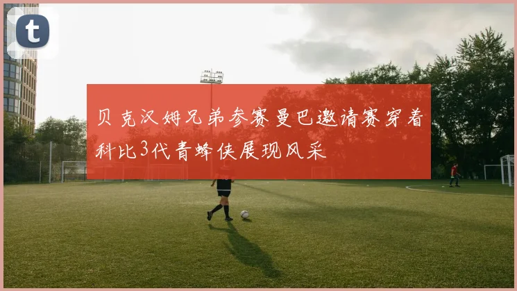 贝克汉姆兄弟参赛曼巴邀请赛穿着科比3代青蜂侠展现风采