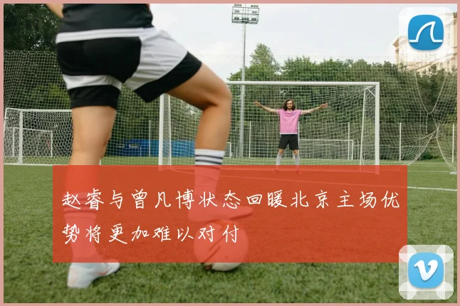 赵睿与曾凡博状态回暖北京主场优势将更加难以对付