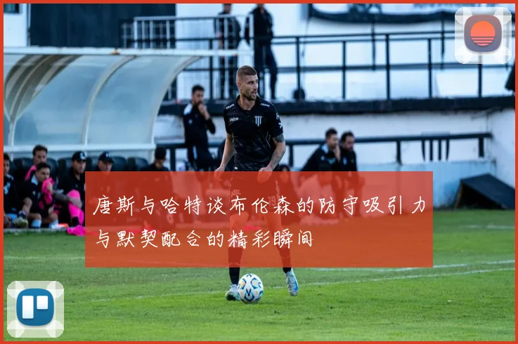 唐斯与哈特谈布伦森的防守吸引力与默契配合的精彩瞬间