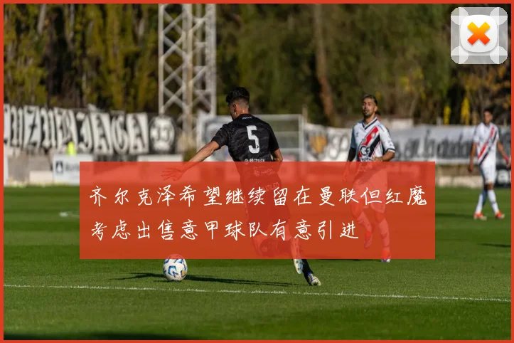 齐尔克泽希望继续留在曼联但红魔考虑出售意甲球队有意引进