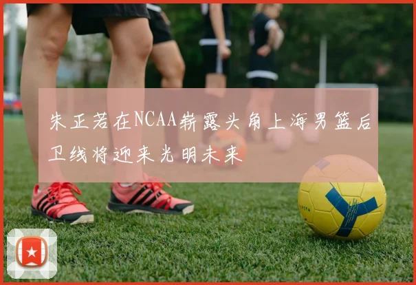 朱正若在NCAA崭露头角上海男篮后卫线将迎来光明未来