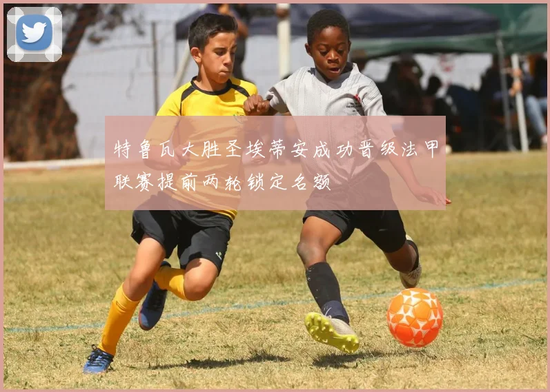 特鲁瓦大胜圣埃蒂安成功晋级法甲联赛提前两轮锁定名额
