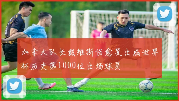 加拿大队长戴维斯伤愈复出成世界杯历史第1000位出场球员