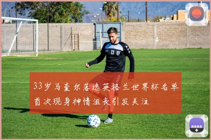 33岁马奎尔落选英格兰世界杯名单首次现身神情沮丧引发关注