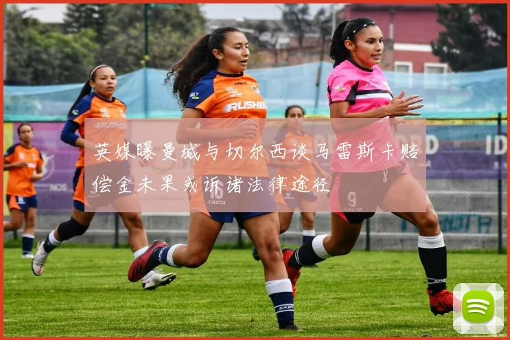 英媒曝曼城与切尔西谈马雷斯卡赔偿金未果或诉诸法律途径