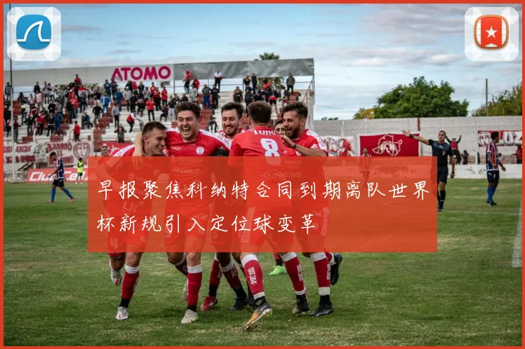 早报聚焦科纳特合同到期离队世界杯新规引入定位球变革