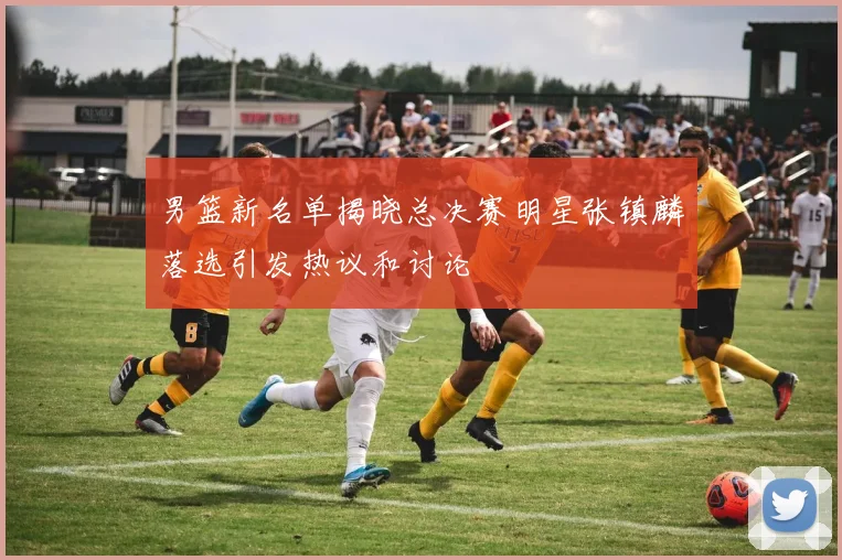 男篮新名单揭晓总决赛明星张镇麟落选引发热议和讨论