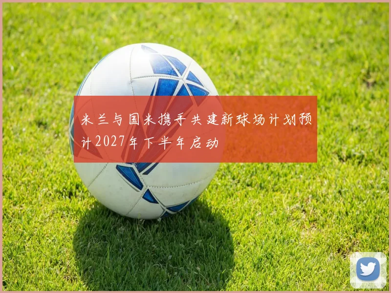 米兰与国米携手共建新球场计划预计2027年下半年启动