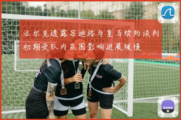 法尔克透露吕迪格与皇马续约谈判初期受队内氛围影响进展缓慢