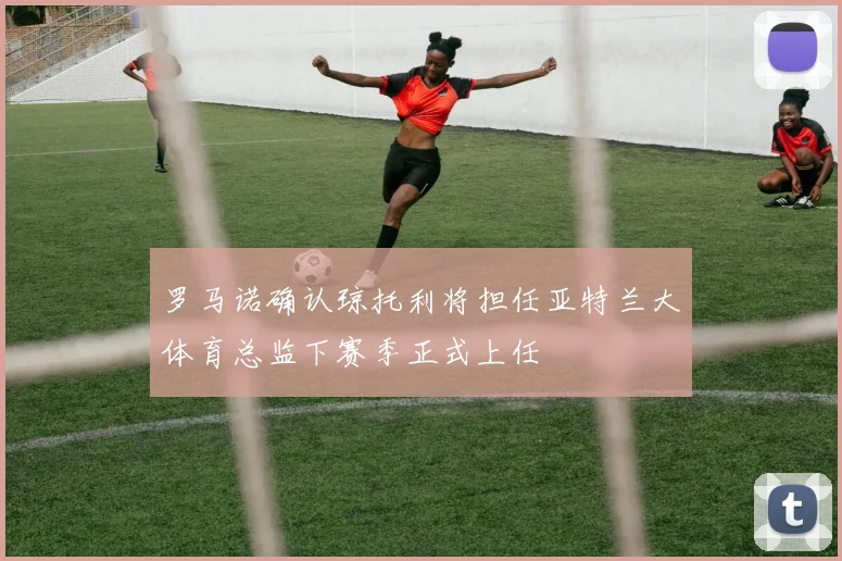 罗马诺确认琼托利将担任亚特兰大体育总监下赛季正式上任