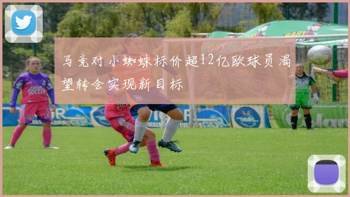 马竞对小蜘蛛标价超12亿欧球员渴望转会实现新目标