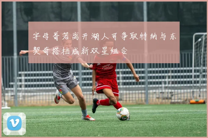 字母哥若离开湖人可争取特纳与东契奇搭档成新双星组合