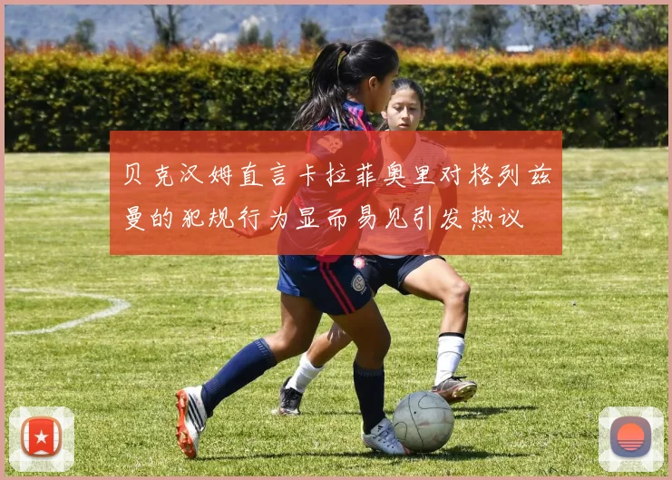贝克汉姆直言卡拉菲奥里对格列兹曼的犯规行为显而易见引发热议