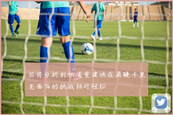 旧将分析利物浦重建迫在眉睫卡里克面临的挑战相对轻松