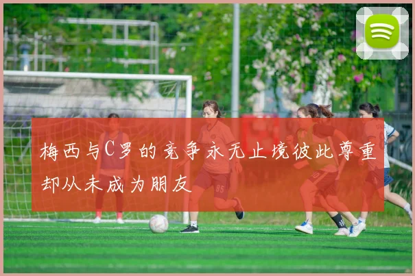 梅西与C罗的竞争永无止境彼此尊重却从未成为朋友