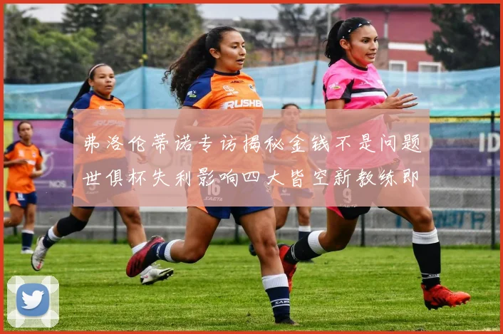弗洛伦蒂诺专访揭秘金钱不是问题世俱杯失利影响四大皆空新教练即将到来